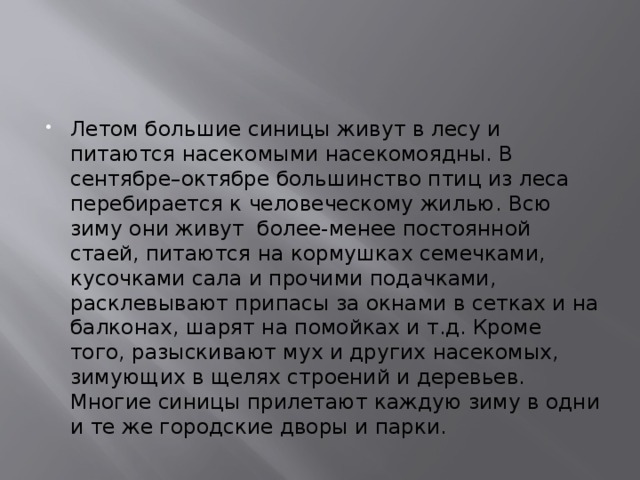 Летом большие синицы живут в лесу и питаются насекомыми насекомоядны. В сентябре–октябре большинство птиц из леса перебирается к человеческому жилью. Всю зиму они живут более-менее постоянной стаей, питаются на кормушках семечками, кусочками сала и прочими подачками, расклевывают припасы за окнами в сетках и на балконах, шарят на помойках и т.д. Кроме того, разыскивают мух и других насекомых, зимующих в щелях строений и деревьев. Многие синицы прилетают каждую зиму в одни и те же городские дворы и парки. 