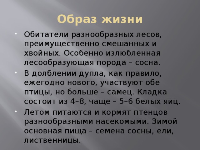 Образ жизни Обитатели разнообразных лесов, преимущественно смешанных и хвойных. Особенно излюбленная лесообразующая порода – сосна. В долблении дупла, как правило, ежегодно нового, участвуют обе птицы, но больше – самец. Кладка состоит из 4–8, чаще – 5–6 белых яиц. Летом питаются и кормят птенцов разнообразными насекомыми. Зимой основная пища – семена сосны, ели, лиственницы. 