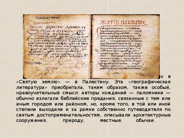  В хождениях рассказывалось о путешествиях в «Святую землю» — в Палестину. Эта «географическая литература» приобретала, таким образом, также особый, нравоучительный смысл: авторы хождений — паломники — обычно излагали библейские предания, связанные с тем или иным городом или районом, но, кроме того, в той или иной степени выходили и за рамки собственно путеводителя по святым достопримечательностям, описывали архитектурные сооружения, природу, местные обычаи.   