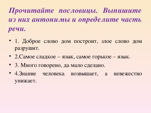 Прочитайте пословицы. Выпишите из них антонимы и определите часть речи. 1. Доброе слово дом построит, злое слово дом разрушит. 2.Самое сладкое – язык, самое горькое – язык. 3. Много говорено, да мало сделано. 4.Знание человека возвышает, а невежество унижает. 