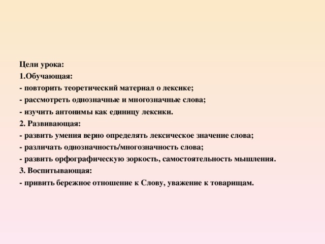 Цели урока: 1.Обучающая: - повторить теоретический материал о лексике; - рассмотреть однозначные и многозначные слова; - изучить антонимы как единицу лексики. 2. Развивающая: - развить умения верно определять лексическое значение слова; - различать однозначность/многозначность слова; - развить орфографическую зоркость, самостоятельность мышления. 3. Воспитывающая: - привить бережное отношение к Слову, уважение к товарищам.  