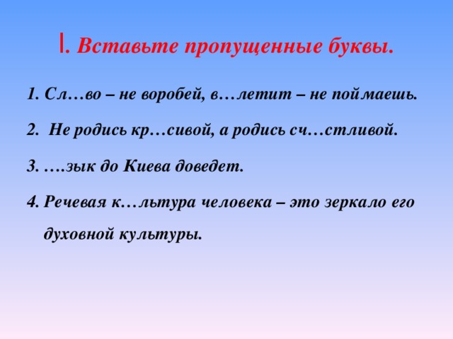 I . Вставьте пропущенные буквы. 1. Сл…во – не воробей, в…летит – не поймаешь. 2. Не родись кр…сивой, а родись сч…стливой. … .зык до Киева доведет. Речевая к…льтура человека – это зеркало его духовной культуры.  