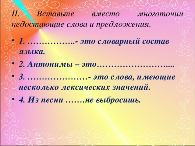 II . Вставьте вместо многоточии недостающие слова и предложения. 1. ……………..- это словарный состав языка. 2. Антонимы – это…………………….... 3. …………………- это слова, имеющие несколько лексических значений. 4. Из песни …….не выбросишь. 