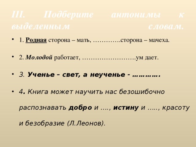  III. Подберите антонимы к выделенным словам.   1. Родная сторона – мать, ………….сторона – мачеха. 2. Молодой работает, …………………….ум дает. 3. Ученье – свет, а неученье - …………. 4 . Книга может научить нас безошибочно распознавать добро и …., истину и ….., красоту и безобразие (Л.Леонов).  