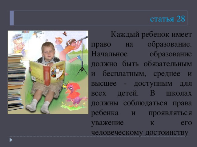 статья 28  Каждый ребенок имеет право на образование. Начальное образование должно быть обязательным и бесплатным, среднее и высшее - доступным для всех детей. В школах должны соблюдаться права ребенка и проявляться уважение к его человеческому достоинству 