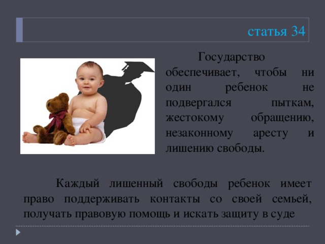 статья 34  Государство обеспечивает, чтобы ни один ребенок не подвергался пыткам, жестокому обращению, незаконному аресту и лишению свободы.   Каждый лишенный свободы ребенок имеет право поддерживать контакты со своей семьей, получать правовую помощь и искать защиту в суде 