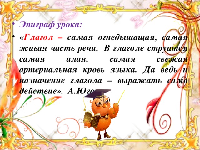 Эпиграф урока:  « Глагол – самая огнедышащая, самая живая часть речи.  В глаголе струится самая алая, самая свежая артериальная кровь языка. Да ведь и назначение глагола – выражать само действие». А.Югов .  