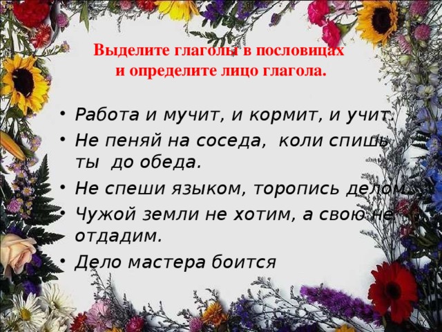  Выделите глаголы в пословицах  и определите лицо глагола. Работа и мучит, и кормит, и учит. Не пеняй на соседа, коли спишь ты до обеда. Не спеши языком, торопись делом. Чужой земли не хотим, а свою не отдадим. Дело мастера боится 