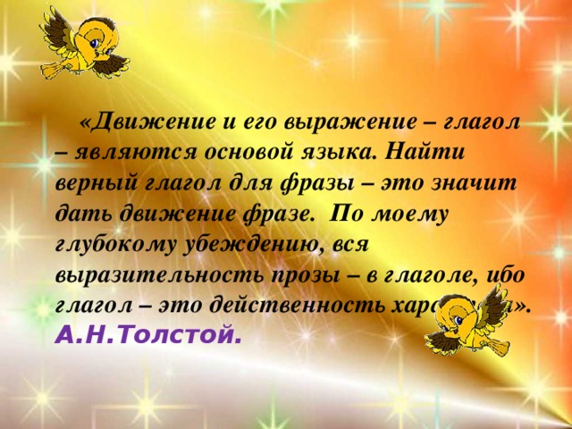  «Движение и его выражение – глагол – являются основой языка. Найти верный глагол для фразы – это значит дать движение фразе. По моему глубокому убеждению, вся выразительность прозы – в глаголе, ибо глагол – это действенность характера». А.Н.Толстой. 