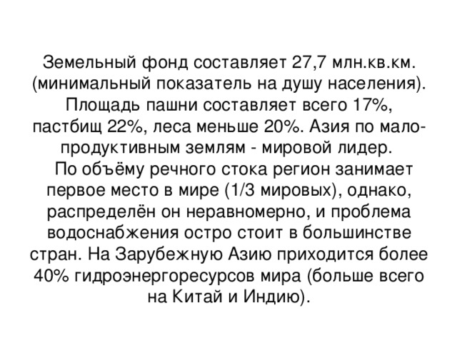 Земельный фонд составляет 27,7 млн.кв.км. (минимальный показатель на душу населения). Площадь пашни составляет всего 17%, пастбищ 22%, леса меньше 20%. Азия по мало-продуктивным землям - мировой лидер.  По объёму речного стока регион занимает первое место в мире (1/3 мировых), однако, распределён он неравномерно, и проблема водоснабжения остро стоит в большинстве стран. На Зарубежную Азию приходится более 40% гидроэнергоресурсов мира (больше всего на Китай и Индию). 