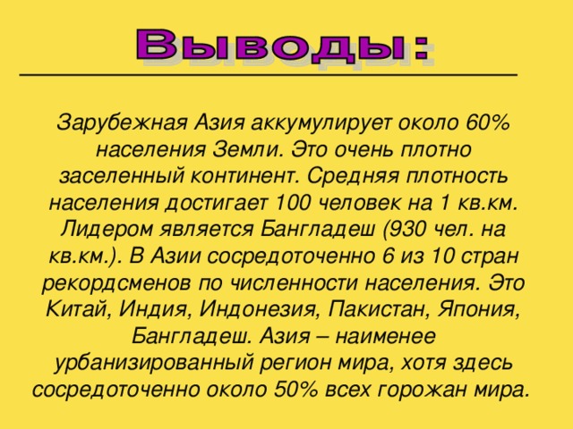 Зарубежная Азия аккумулирует около 60% населения Земли. Это очень плотно заселенный континент. Средняя плотность населения достигает 100 человек на 1 кв.км. Лидером является Бангладеш (930 чел. на кв.км.). В Азии сосредоточенно 6 из 10 стран рекордсменов по численности населения. Это Китай, Индия, Индонезия, Пакистан, Япония, Бангладеш. Азия – наименее урбанизированный регион мира, хотя здесь сосредоточенно около 50% всех горожан мира.  