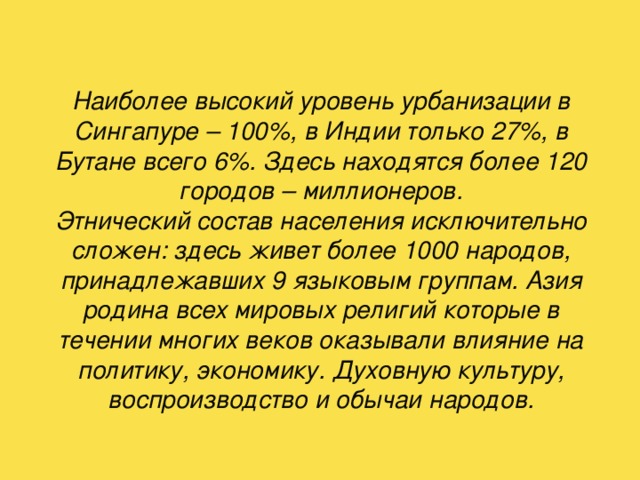 Наиболее высокий уровень урбанизации в Сингапуре – 100%, в Индии только 27%, в Бутане всего 6%. Здесь находятся более 120 городов – миллионеров.  Этнический состав населения исключительно сложен: здесь живет более 1000 народов, принадлежавших 9 языковым группам. Азия родина всех мировых религий которые в течении многих веков оказывали влияние на политику, экономику. Духовную культуру, воспроизводство и обычаи народов. 