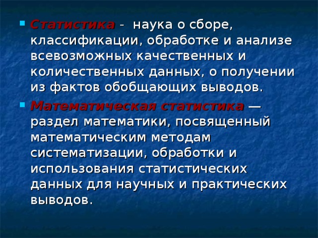 Статистика  - наука о сборе, классификации, обработке и анализе всевозможных качественных и количественных данных, о получении из фактов обобщающих выводов. Математическая статистика — раздел математики, посвященный математическим методам систематизации, обработки и использования статистических данных для научных и практических выводов. 