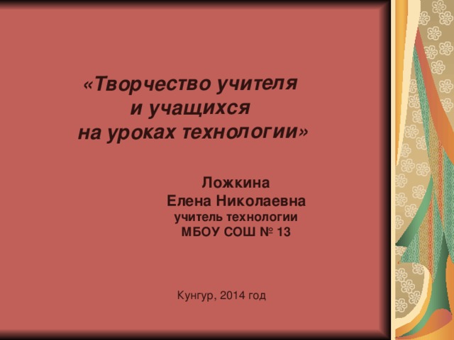 «Творчество учителя и учащихся на уроках технологии» Ложкина  Елена Николаевна  учитель технологии МБОУ СОШ № 13   Кунгур, 2014 год 