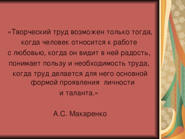 «Творческий труд возможен только тогда, когда человек относится к работе с любовью, когда он видит в ней радость, понимает пользу и необходимость труда, когда труд делается для него основной формой проявления личности и таланта.» А.С. Макаренко 