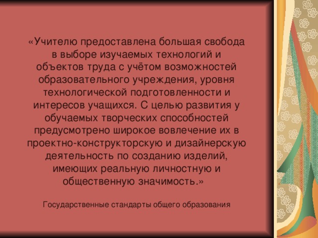 «Учителю предоставлена большая свобода в выборе изучаемых технологий и объектов труда с учётом возможностей образовательного учреждения, уровня технологической подготовленности и интересов учащихся. С целью развития у обучаемых творческих способностей предусмотрено широкое вовлечение их в проектно-конструкторскую и дизайнерскую деятельность по созданию изделий, имеющих реальную личностную и общественную значимость.» Государственные стандарты общего образования 