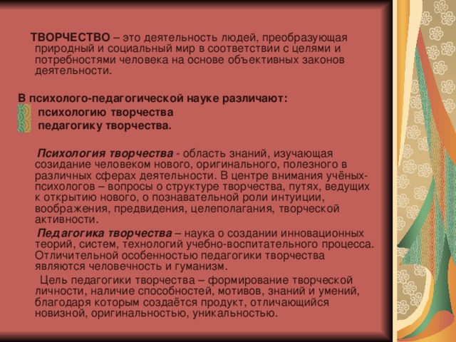   ТВОРЧЕСТВО – это деятельность людей, преобразующая природный и социальный мир в соответствии с целями и потребностями человека на основе объективных законов деятельности. В психолого-педагогической науке различают:  психологию творчества  педагогику творчества.  Психология творчества - область знаний, изучающая созидание человеком нового, оригинального, полезного в различных сферах деятельности. В центре внимания учёных-психологов – вопросы о структуре творчества, путях, ведущих к открытию нового, о познавательной роли интуиции, воображения, предвидения, целеполагания, творческой активности.  Педагогика творчества – наука о создании инновационных теорий, систем, технологий учебно-воспитательного процесса. Отличительной особенностью педагогики творчества являются человечность и гуманизм.  Цель педагогики творчества – формирование творческой личности, наличие способностей, мотивов, знаний и умений, благодаря которым создаётся продукт, отличающийся новизной, оригинальностью, уникальностью. 