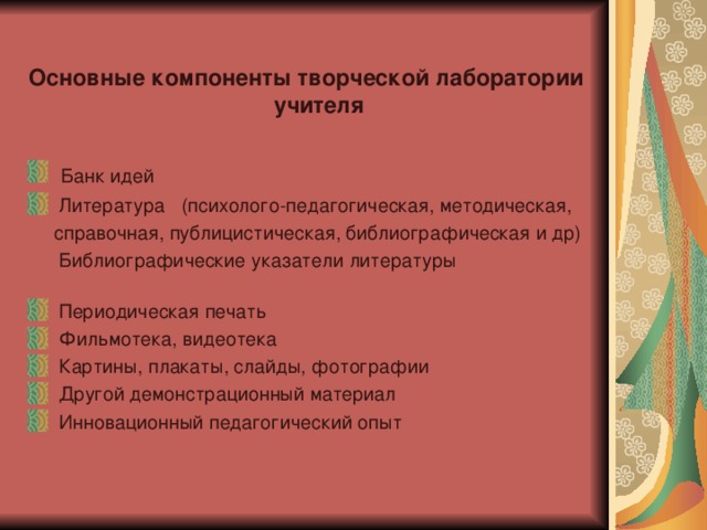 Основные компоненты творческой лаборатории учителя  Банк идей  Литература (психолого-педагогическая, методическая,  справочная, публицистическая, библиографическая и др)  Библиографические указатели литературы  Периодическая печать  Фильмотека, видеотека  Картины, плакаты, слайды, фотографии  Другой демонстрационный материал  Инновационный педагогический опыт 