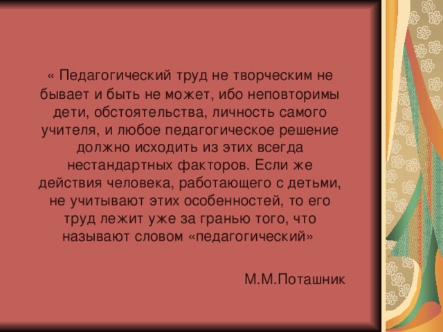  « Педагогический труд не творческим не бывает и быть не может, ибо неповторимы дети, обстоятельства, личность самого учителя, и любое педагогическое решение должно исходить из этих всегда нестандартных факторов. Если же действия человека, работающего с детьми, не учитывают этих особенностей, то его труд лежит уже за гранью того, что называют словом «педагогический» М.М.Поташник 