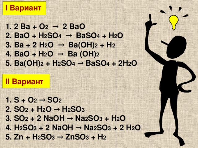 I Вариант  1. 2 Ba + O 2  → 2 BaO 2. BaO + H 2 SO 4  → BaSO 4 + H 2 O 3. Ba + 2 H 2 O → Ba(OH) 2 + H 2  ⁭ 4. BaO + H 2 O → Ba (OH) 2 5. Ba(OH) 2 + H 2 SO 4  → BaSO 4 + 2H 2 O  II Вариант  1. S + O 2  → SO 2 2. SO 2 + H 2 O → H 2 SO 3 3. SO 2 + 2 NaOH → Na 2 SO 3 + H 2 O 4. H 2 SO 3 + 2 NaOH → Na 2 SO 3 + 2 H 2 O 5. Zn + H 2 SO 3  → ZnSO 3 + H 2 ⁭  