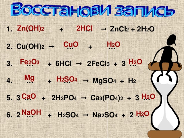 Zn(OH) 2 2HCl 1. … + … → ZnCl 2 + 2H 2 O  2. Cu(OH) 2  → … + …  3. … + 6HCl → 2FeCl 3 + 3 …    4. … + … → MgSO 4 + H 2  ⁭  5. 3 … + 2H 3 PO 4  → Ca 3 (PO 4 ) 2 + 3 …  6. 2 … + H 2 SO 4  → Na 2 SO 4 + 2 …  H 2 O CuO Fe 2 O 3 H 2 O Mg H 2 SO 4 CaO H 2 O NaOH H 2 O 