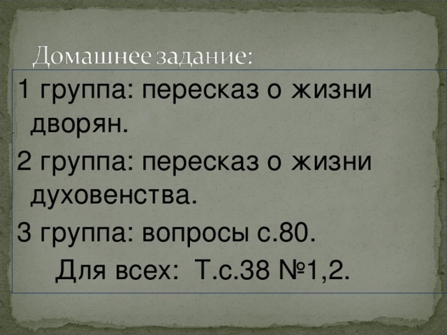 1 группа: пересказ о жизни дворян. 2 группа: пересказ о жизни духовенства. 3 группа: вопросы с.80.  Для всех: Т.с.38 №1,2. 