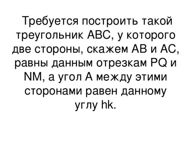  Требуется построить такой треугольник АВС, у которого две стороны, скажем АВ и АС, равны данным отрезкам PQ и NM , а угол А между этими сторонами равен данному углу hk. 