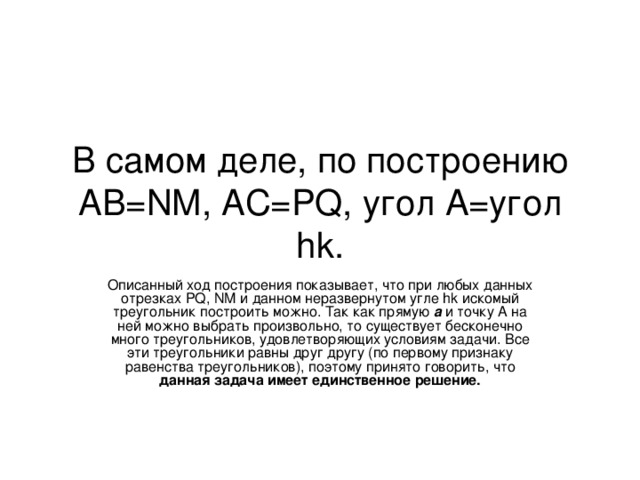 В самом деле, по построению АВ= NM, AC=PQ, угол А=угол hk. Описанный ход построения показывает, что при любых данных отрезках PQ, NM и данном неразвернутом угле hk искомый треугольник построить можно. Так как прямую а и точку А на ней можно выбрать произвольно, то существует бесконечно много треугольников, удовлетворяющих условиям задачи. Все эти треугольники равны друг другу (по первому признаку равенства треугольников), поэтому принято говорить, что данная задача имеет единственное решение.  