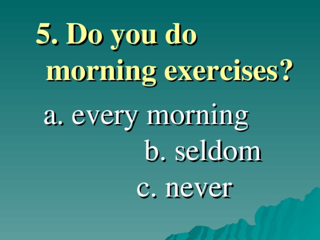 5. Do you do morning exercises ?  5. Do you do morning exercises ?   a. every morning b. seldom c. never  a. every morning b. seldom c. never 