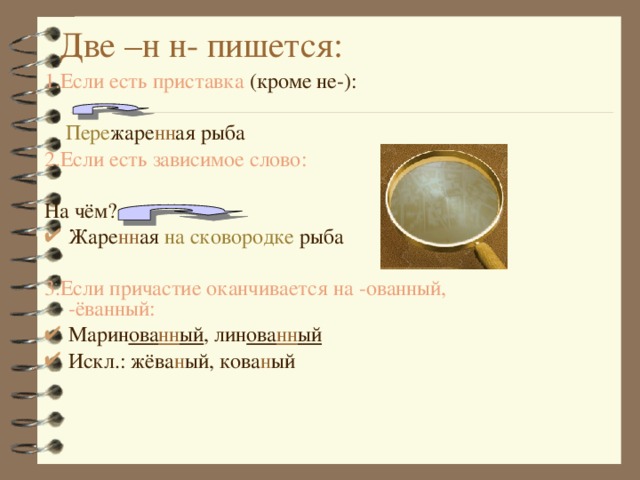 Две –н н- пишется: 1.Если есть приставка (кроме не-):   Пере жаре нн ая рыба 2.Если есть зависимое слово: На чём? Жаре нн ая на сковородке рыба  3.Если причастие оканчивается на -ованный, -ёванный: Марин ова нн ый , лин ова нн ый Искл.: жёва н ый, кова н ый   