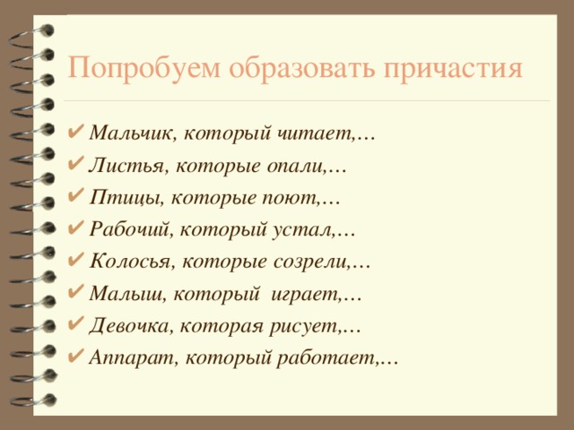 Попробуем образовать причастия Мальчик, который читает,… Листья, которые опали,… Птицы, которые поют,… Рабочий, который устал,… Колосья, которые созрели,… Малыш, который играет,… Девочка, которая рисует,… Аппарат, который работает,… 