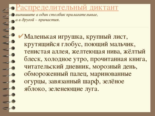 Распределительный диктант  выпишите в один столбик прилагательные,  а в другой – причастия. Маленькая игрушка, крупный лист, крутящийся глобус, поющий мальчик, тенистая аллея, желтеющая нива, жёлтый блеск, холодное утро, прочитанная книга, читательский дневник, морозный день, обмороженный палец, маринованные огурцы, завязанный шарф, зелёное яблоко, зеленеющие луга. 