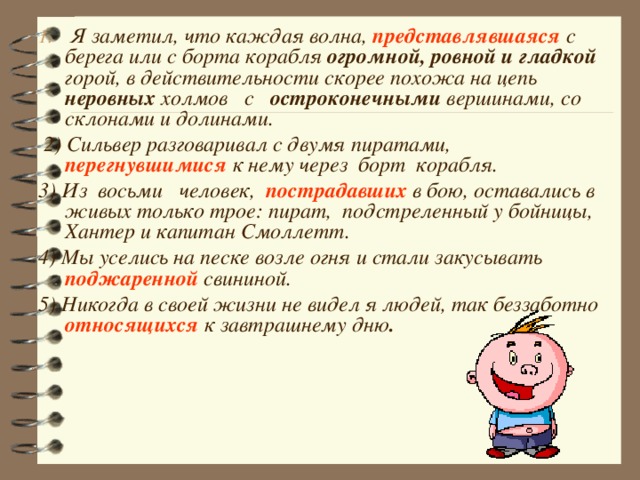  Я заметил, что каждая волна, представлявшаяся  с берега или с борта корабля огромной, ровной  и гладкой горой, в действительности скорее похожа на цепь неровных холмов с остроконечными вершинами, со склонами и долинами.  2) Сильвер разговаривал с  двумя пиратами, перегнувшимися  к нему  через борт корабля. 3) Из восьми человек,  пострадавших в бою, оставались в живых только трое: пират, подстреленный у бойницы, Хантер и капитан Смоллетт. 4) Мы уселись на песке возле огня и стали закусывать поджаренной свининой. 5) Никогда в  своей жизни не видел я людей, так беззаботно относящихся  к завтрашнему дню .  