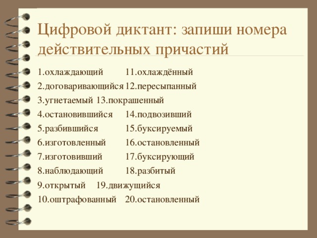 Цифровой диктант: запиши номера действительных причастий 1.охлаждающий    11.охлаждённый 2.договаривающийся   12.пересыпанный 3.угнетаемый    13.покрашенный 4.остановившийся    14.подвозивший 5.разбившийся    15.буксируемый 6.изготовленный    16.остановленный  7.изготовивший    17.буксирующий 8.наблюдающий    18.разбитый 9.открытый     19.движущийся  10.оштрафованный   20.остановленный  