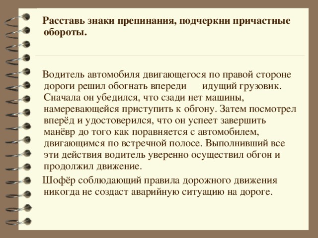  Расставь знаки препинания, подчеркни причастные обороты.  Водитель автомобиля двигающегося по правой стороне дороги решил обогнать впереди идущий грузовик. Сначала он убедился, что сзади нет машины, намеревающейся приступить к обгону. Затем посмотрел вперёд и удостоверился, что он успеет завершить манёвр до того как поравняется с автомобилем, двигающимся по встречной полосе. Выполнивший все эти действия водитель уверенно осуществил обгон и продолжил движение.  Шофёр соблюдающий правила дорожного движения никогда не создаст аварийную ситуацию на дороге.  