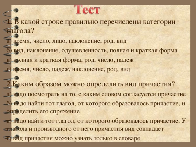 1. В какой строке правильно перечислены категории глагола? а) время, число, лицо, наклонение, род, вид б) вид, наклонение, одушевленность, полная и краткая форма в) полная и краткая форма, род, число, падеж г) время, число, падеж, наклонение, род, вид 2.Каким образом можно определить вид причастия? а) надо посмотреть на то, с каким словом согласуется причастие б) надо найти тот глагол, от которого образовалось причастие, и определить его спряжение в) надо найти тот глагол, от которого образовалось причастие. У глагола и производного от него причастия вид совпадает г) вид причастия можно узнать только в словаре 