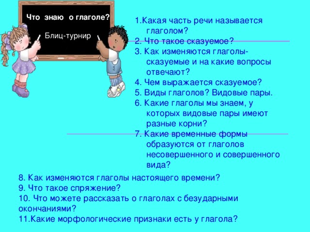 Что знаю о глаголе ? Блиц-турнир 1.Какая часть речи называется глаголом? 2. Что такое сказуемое? 3. Как изменяются глаголы-сказуем ы е и на какие вопросы отвечают? 4. Чем выражается сказуемое? 5. Виды глаголов? Видовые пары. 6. Какие глаголы мы знаем, у которых видовые пары имеют разные корни? 7. Какие временные формы образуются от глаголов несовершенного и совершенного вида? 8. Как изменяются глаголы настоящего времени? 9. Что такое спряжение? 10. Что можете рассказать о глаголах с безударными окончаниями? 11.Какие морфологические признаки есть у глагола? 