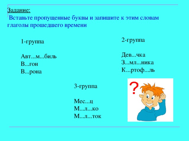 Задание:  Вставьте пропущенные буквы и запишите к этим словам глаголы прошедшего времени 2-группа Дев...чка З...мл...ника К...ртоф...ль 1-группа Авт...м...биль В...гон В...рона 3-группа Мес...ц М...л...ко М...л...ток 