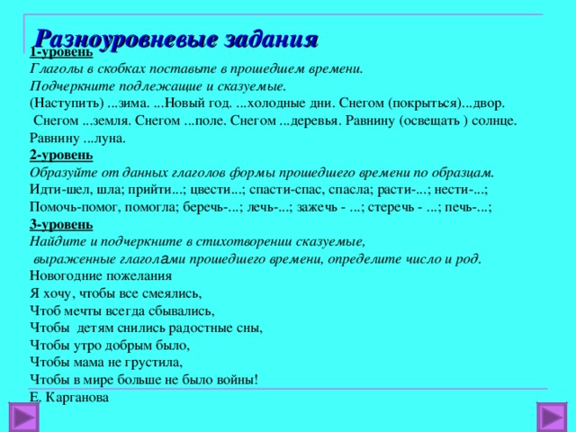 Разноуровневые задания 1-уровень Глаголы в скобках поставьте в прошедшем времени. Подчеркните подлежащие и сказуемые. (Наступить) ...зима. ...Новый год. ...холодные дни. Снегом (покрыться)...двор.  Снегом ...земля. Снегом ...поле. Снегом ...деревья. Равнину (освещать ) солнце. Равнину ...луна. 2-уровень Образуйте от данных глаголов формы прошедшего времени по образцам. Идти-шел, шла; прийти...; цвести...; спасти-спас, спасла; расти-...; нести-...; Помочь-помог, помогла; беречь-...; лечь-...; зажечь - ...; стеречь - ...; печь-...; 3-уровень Найдите и подчеркните в стихотворении сказуемые,  выраженные глагол а ми прошедшего времени, определите число и род. Новогодние пожелания Я хочу, чтобы все смеялись, Чтоб мечты всегда сбывались, Чтобы детям снились радостные сны, Чтобы утро добрым было, Чтобы мама не грустила, Чтобы в мире больше не было войны! Е. Карганова 