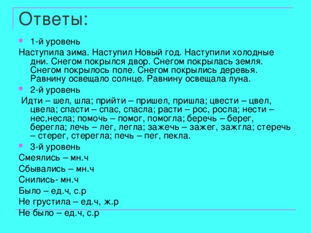 Ответы: 1-й уровень Наступила зима. Наступил Новый год. Наступили холодные дни. Снегом покрылся двор. Снегом покрылась земля. Снегом покрылось поле. Снегом покрылись деревья. Равнину освещало солнце. Равнину освещала луна. 2-й уровень  Идти – шел, шла ; прийти – пришел, пришла ; цвести – цвел, цвела ; спасти – спас, спасла ; расти – рос, росла ; нести – нес,несла ; помочь – помог, помогла ; беречь – берег, берегла ; лечь – лег, легла ; зажечь – зажег, зажгла ; стеречь – стерег, стерегла ; печь – пег, пекла. 3-й уровень Смеялись – мн.ч Сбывались – мн.ч Снились- мн.ч Было – ед.ч, с.р Не грустила – ед.ч, ж.р Не было – ед.ч, с.р 