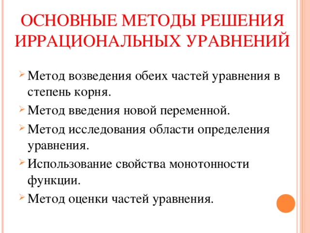 ОСНОВНЫЕ МЕТОДЫ РЕШЕНИЯ ИРРАЦИОНАЛЬНЫХ УРАВНЕНИЙ Метод возведения обеих частей уравнения в степень корня. Метод введения новой переменной. Метод исследования области определения уравнения. Использование свойства монотонности функции. Метод оценки частей уравнения. 