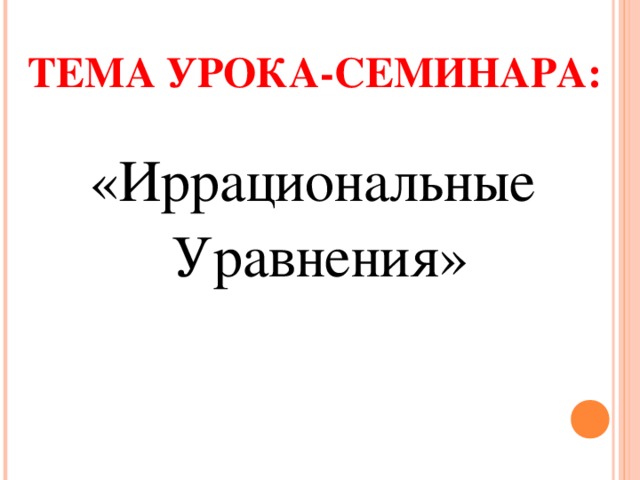 ТЕМА УРОКА-СЕМИНАРА: «Иррациональные Уравнения» 