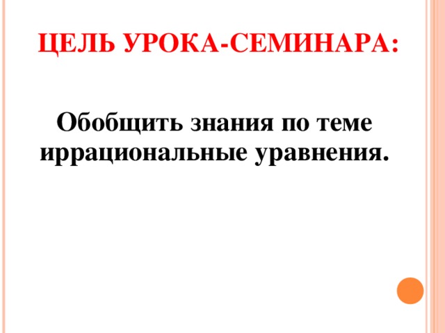 ЦЕЛЬ УРОКА-СЕМИНАРА:  Обобщить знания по теме иррациональные уравнения.  