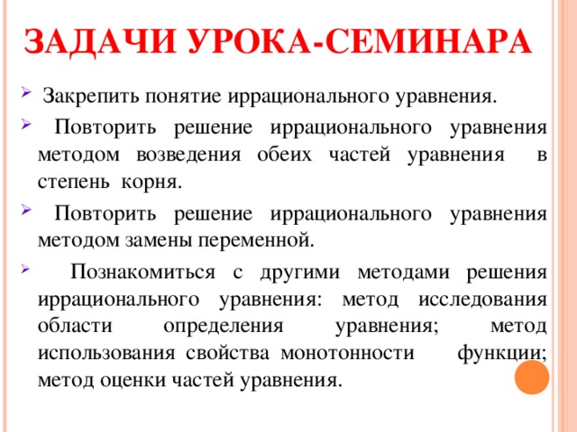 ЗАДАЧИ УРОКА-СЕМИНАРА  Закрепить понятие иррационального уравнения.  Повторить решение иррационального уравнения методом возведения обеих частей уравнения в степень корня.  Повторить решение иррационального уравнения методом замены переменной.   Познакомиться с другими методами решения иррационального уравнения: метод исследования области определения уравнения; метод использования свойства монотонности функции; метод оценки частей уравнения. 