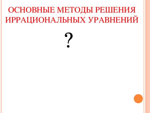 ОСНОВНЫЕ МЕТОДЫ РЕШЕНИЯ ИРРАЦИОНАЛЬНЫХ УРАВНЕНИЙ ? 