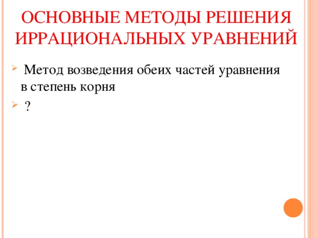 ОСНОВНЫЕ МЕТОДЫ РЕШЕНИЯ ИРРАЦИОНАЛЬНЫХ УРАВНЕНИЙ  Метод возведения обеих частей уравнения в степень корня  ? 