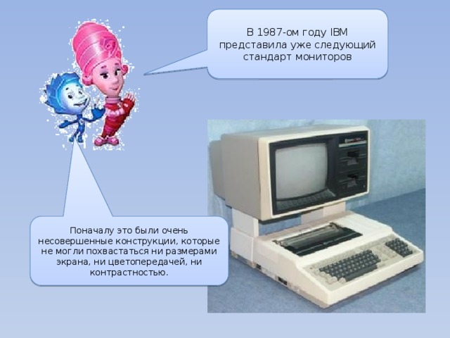В 1987-ом году IBM представила уже следующий стандарт мониторов Поначалу это были очень несовершенные конструкции, которые не могли похвастаться ни размерами экрана, ни цветопередачей, ни контрастностью. 