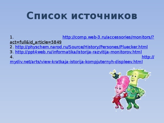 Список источников  1. http ://comp.web-3.ru/accessories/monitors/? act=full&id_article=5849  2. http:// physchem.narod.ru/Source/History/Persones/Pluecker.html 3. http:// ppt4web.ru/informatika/istorija-razvitija-monitorov.html 4. http:// mydiv.net/arts/view-kratkaja-istorija-kompjuternyh-displeev.html 