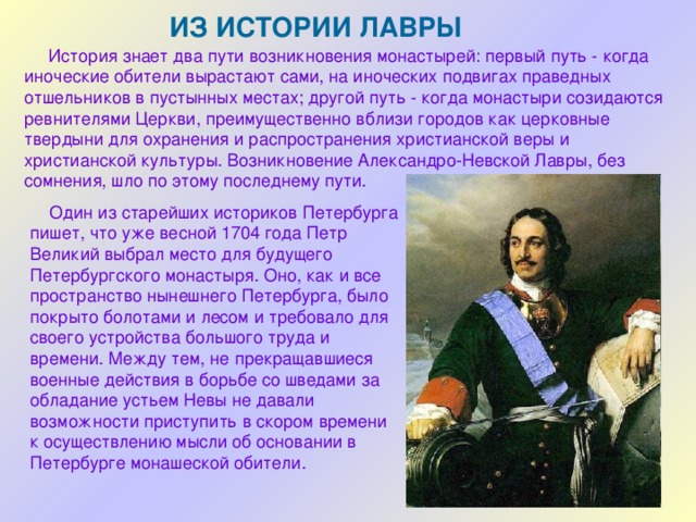 ИЗ ИСТОРИИ ЛАВРЫ  История знает два пути возникновения монастырей: первый путь - когда иноческие обители вырастают сами, на иноческих подвигах праведных отшельников в пустынных местах; другой путь - когда монастыри созидаются ревнителями Церкви, преимущественно вблизи городов как церковные твердыни для охранения и распространения христианской веры и христианской культуры. Возникновение Александро-Невской Лавры, без сомнения, шло по этому последнему пути. Один из старейших историков Петербурга пишет, что уже весной 1704 года Петр Великий выбрал место для будущего Петербургского монастыря. Оно, как и все пространство нынешнего Петербурга, было покрыто болотами и лесом и требовало для своего устройства большого труда и времени. Между тем, не прекращавшиеся военные действия в борьбе со шведами за обладание устьем Невы не давали возможности приступить в скором времени к осуществлению мысли об основании в Петербурге монашеской обители. 