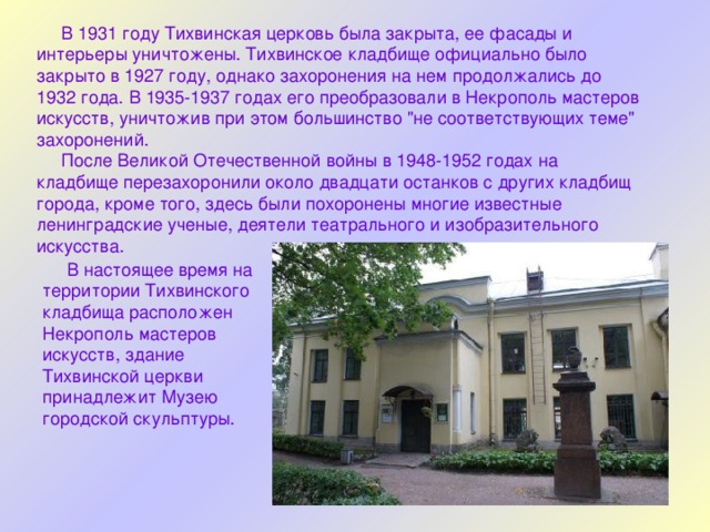  В 1931 году Тихвинская церковь была закрыта, ее фасады и интерьеры уничтожены. Тихвинское кладбище официально было закрыто в 1927 году, однако захоронения на нем продолжались до 1932 года. В 1935-1937 годах его преобразовали в Некрополь мастеров искусств, уничтожив при этом большинство 